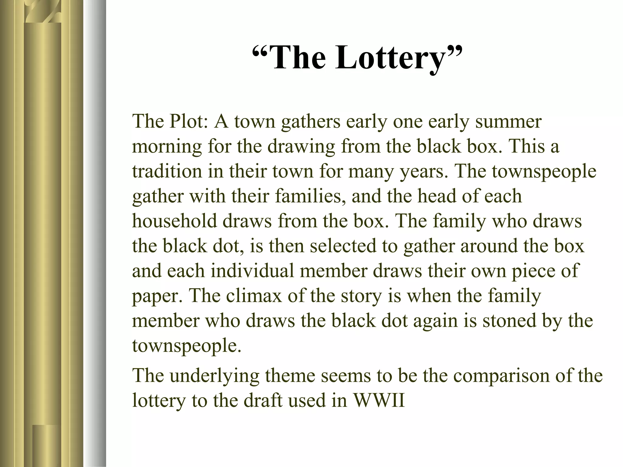 “The Lottery”
The Plot: A town gathers early one early summer
morning for the drawing from the black box. This a
tradition in their town for many years. The townspeople
gather with their families, and the head of each
household draws from the box. The family who draws
the black dot, is then selected to gather around the box
and each individual member draws their own piece of
paper. The climax of the story is when the family
member who draws the black dot again is stoned by the
townspeople.
The underlying theme seems to be the comparison of the
lottery to the draft used in WWII

 