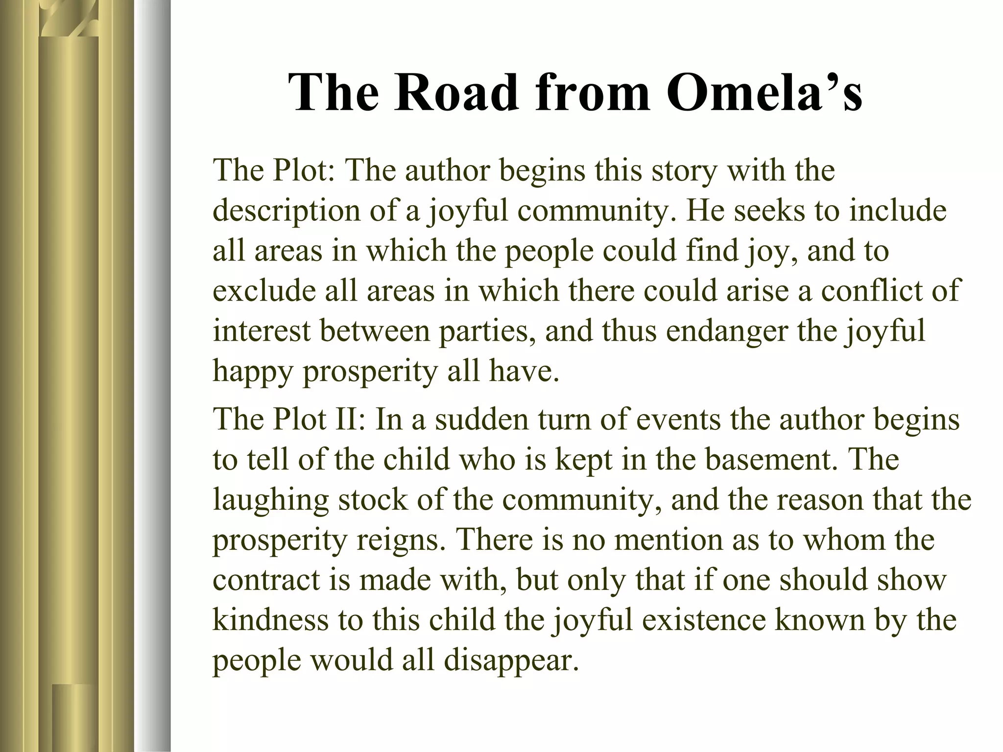 The Road from Omela’s
The Plot: The author begins this story with the
description of a joyful community. He seeks to include
all areas in which the people could find joy, and to
exclude all areas in which there could arise a conflict of
interest between parties, and thus endanger the joyful
happy prosperity all have.
The Plot II: In a sudden turn of events the author begins
to tell of the child who is kept in the basement. The
laughing stock of the community, and the reason that the
prosperity reigns. There is no mention as to whom the
contract is made with, but only that if one should show
kindness to this child the joyful existence known by the
people would all disappear.

 
