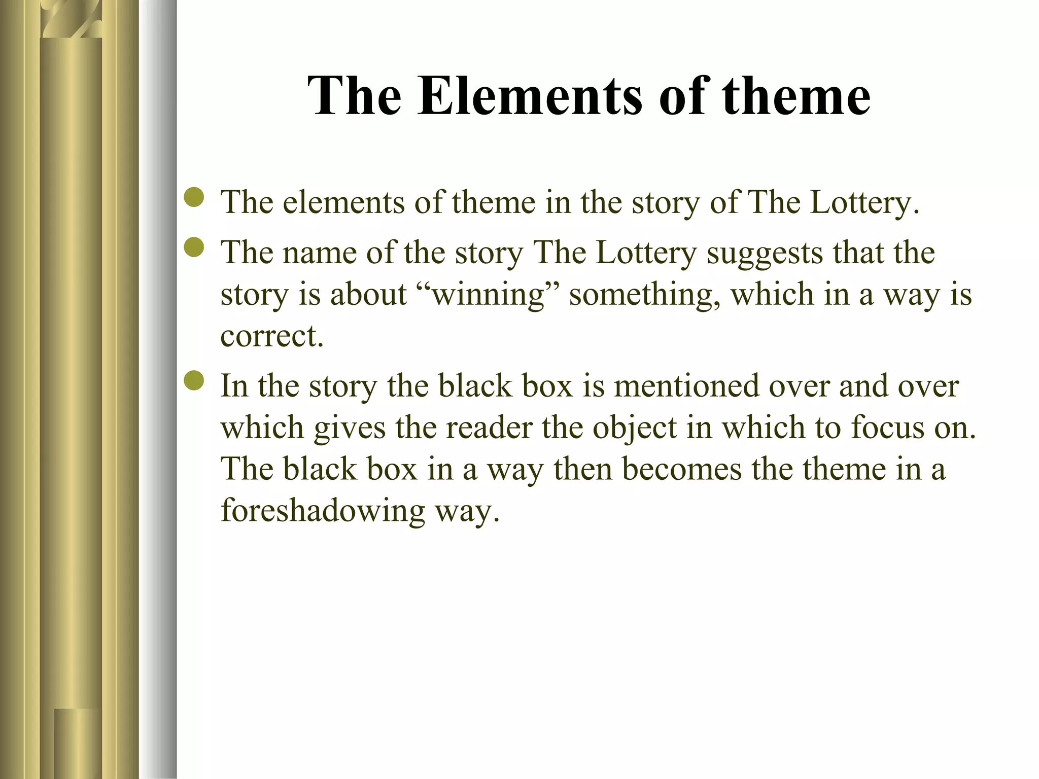 The Elements of theme
 The elements of theme in the story of The Lottery.
 The name of the story The Lottery suggests that the
story is about “winning” something, which in a way is
correct.
 In the story the black box is mentioned over and over
which gives the reader the object in which to focus on.
The black box in a way then becomes the theme in a
foreshadowing way.

 