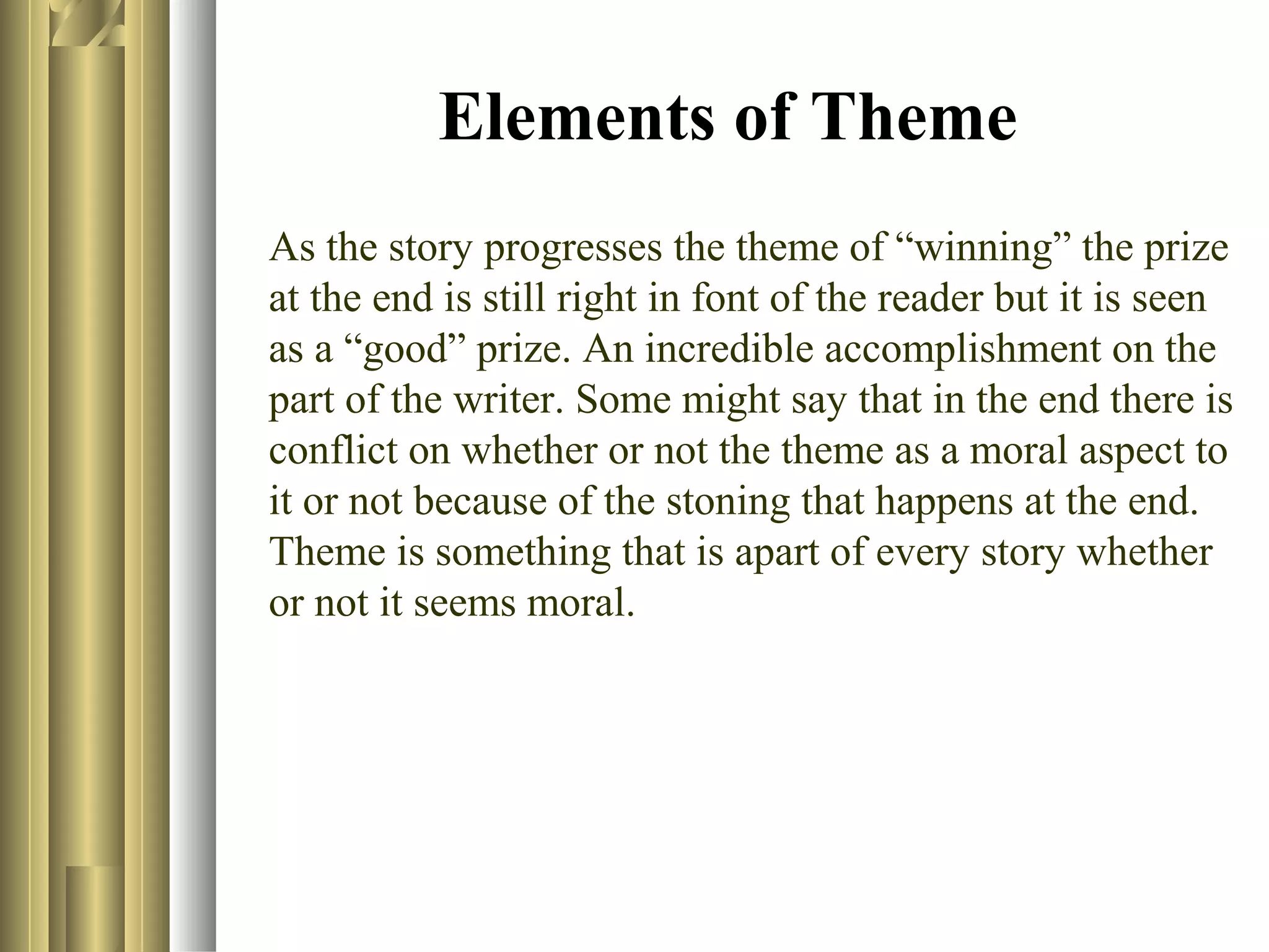 Elements of Theme
As the story progresses the theme of “winning” the prize
at the end is still right in font of the reader but it is seen
as a “good” prize. An incredible accomplishment on the
part of the writer. Some might say that in the end there is
conflict on whether or not the theme as a moral aspect to
it or not because of the stoning that happens at the end.
Theme is something that is apart of every story whether
or not it seems moral.

 