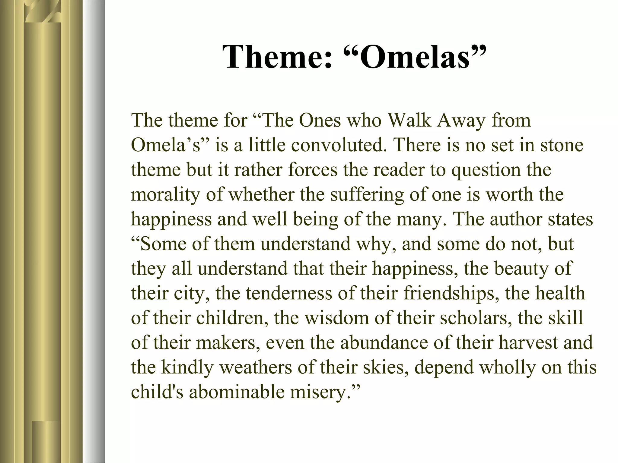 Theme: “Omelas”
The theme for “The Ones who Walk Away from
Omela’s” is a little convoluted. There is no set in stone
theme but it rather forces the reader to question the
morality of whether the suffering of one is worth the
happiness and well being of the many. The author states
“Some of them understand why, and some do not, but
they all understand that their happiness, the beauty of
their city, the tenderness of their friendships, the health
of their children, the wisdom of their scholars, the skill
of their makers, even the abundance of their harvest and
the kindly weathers of their skies, depend wholly on this
child's abominable misery.”

 