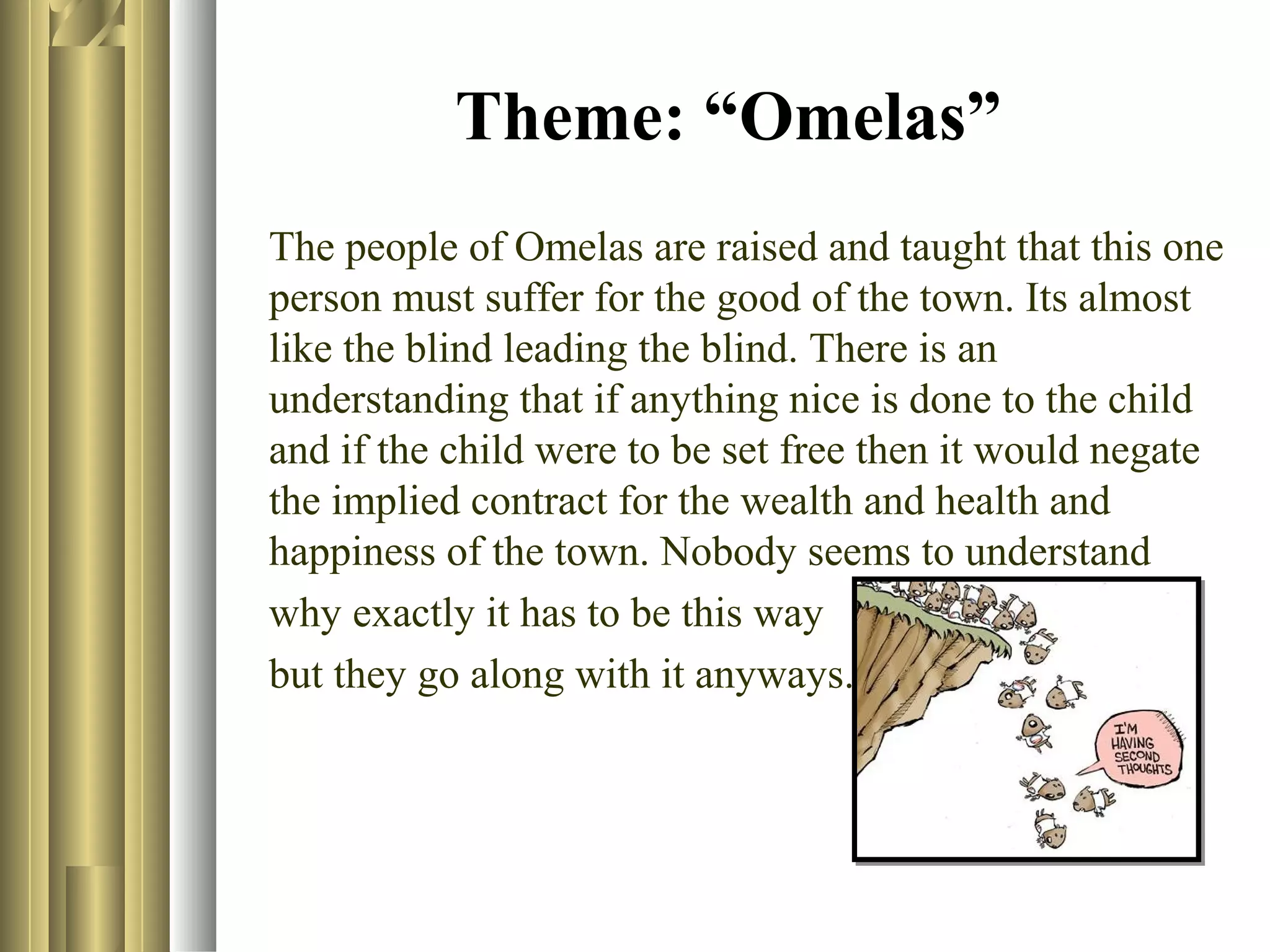 Theme: “Omelas”
The people of Omelas are raised and taught that this one
person must suffer for the good of the town. Its almost
like the blind leading the blind. There is an
understanding that if anything nice is done to the child
and if the child were to be set free then it would negate
the implied contract for the wealth and health and
happiness of the town. Nobody seems to understand
why exactly it has to be this way
but they go along with it anyways.

 