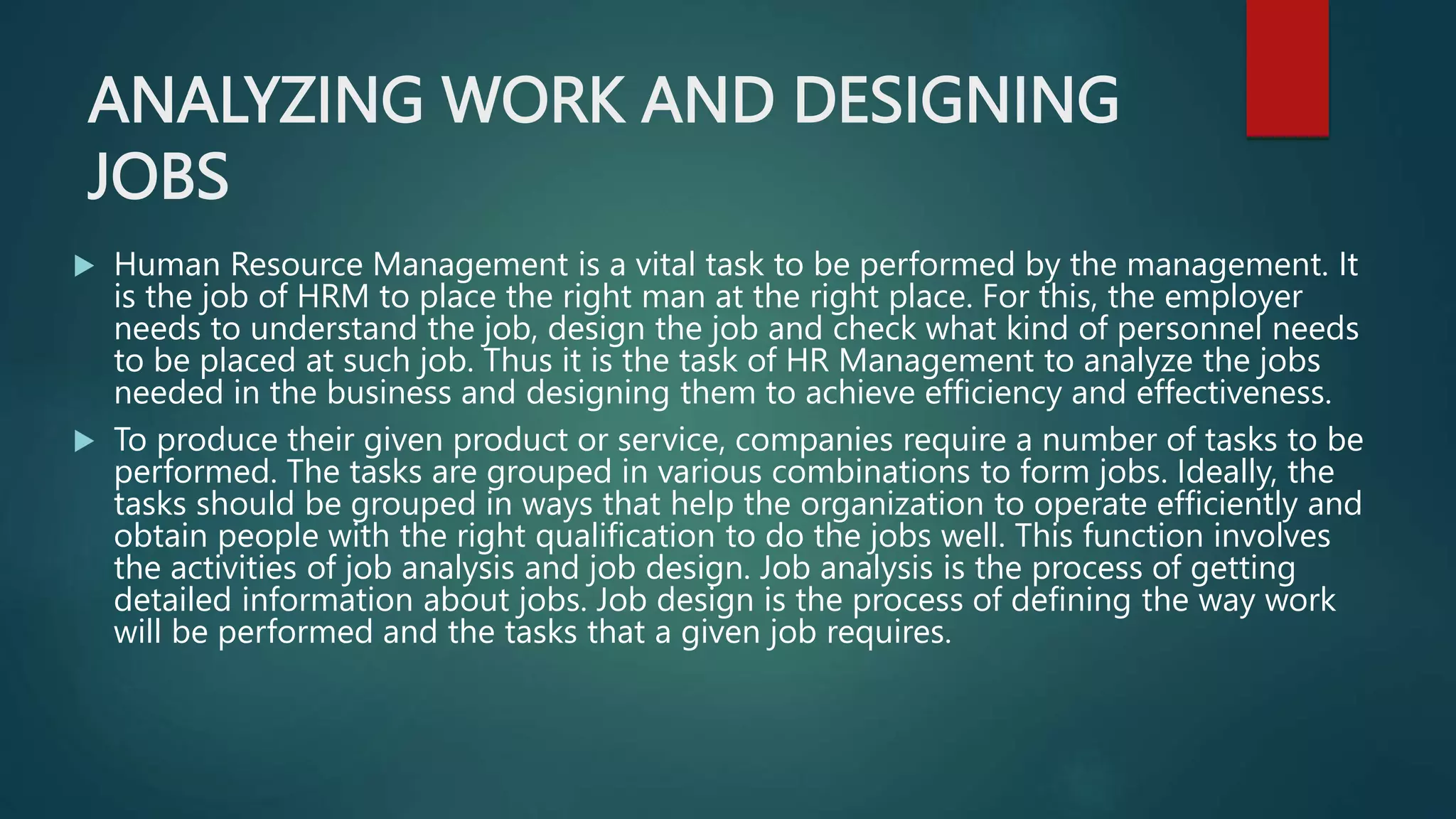ANALYZING WORK AND DESIGNING
JOBS
 Human Resource Management is a vital task to be performed by the management. It
is the job of HRM to place the right man at the right place. For this, the employer
needs to understand the job, design the job and check what kind of personnel needs
to be placed at such job. Thus it is the task of HR Management to analyze the jobs
needed in the business and designing them to achieve efficiency and effectiveness.
 To produce their given product or service, companies require a number of tasks to be
performed. The tasks are grouped in various combinations to form jobs. Ideally, the
tasks should be grouped in ways that help the organization to operate efficiently and
obtain people with the right qualification to do the jobs well. This function involves
the activities of job analysis and job design. Job analysis is the process of getting
detailed information about jobs. Job design is the process of defining the way work
will be performed and the tasks that a given job requires.
 