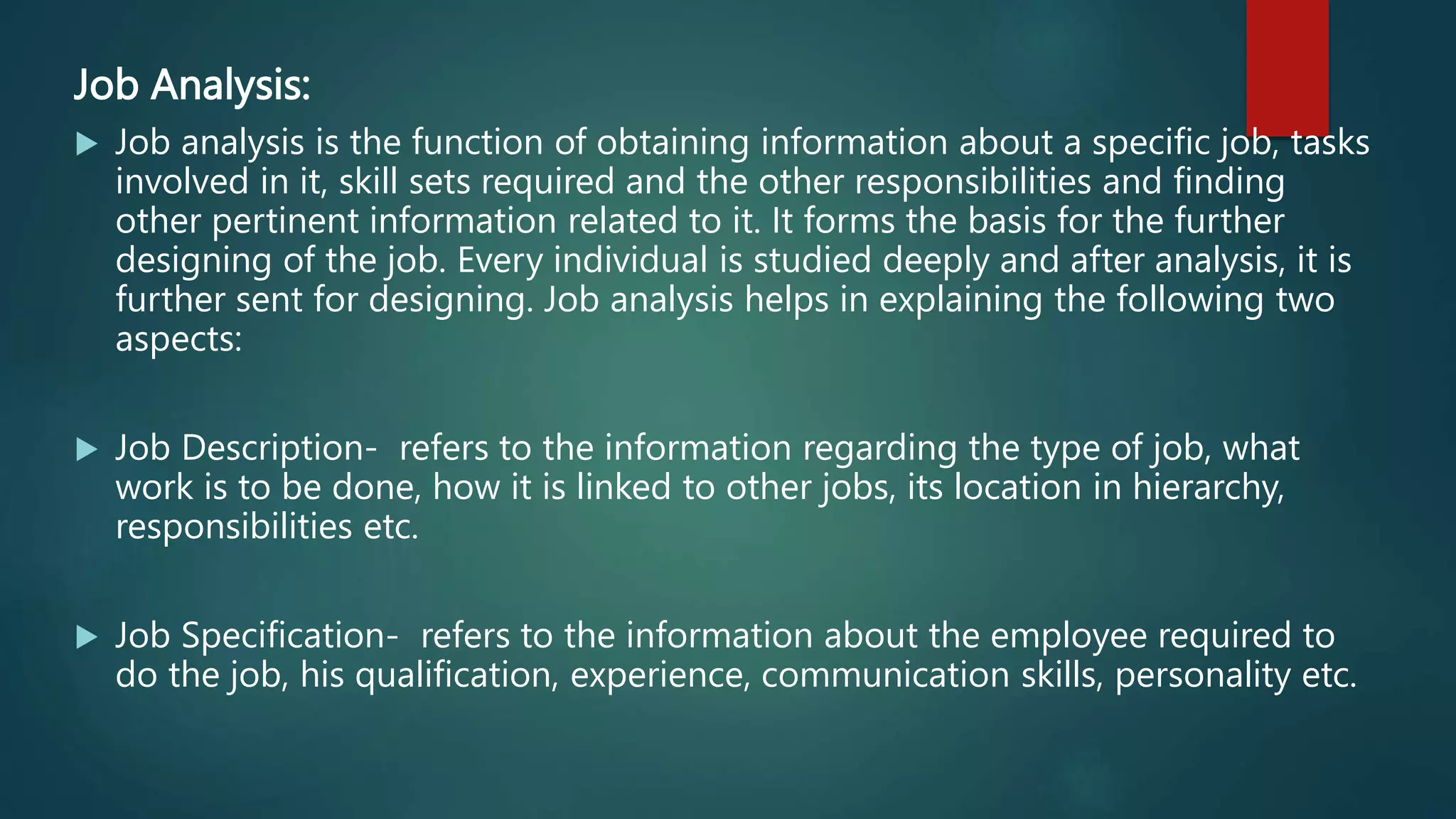 Job Analysis:
 Job analysis is the function of obtaining information about a specific job, tasks
involved in it, skill sets required and the other responsibilities and finding
other pertinent information related to it. It forms the basis for the further
designing of the job. Every individual is studied deeply and after analysis, it is
further sent for designing. Job analysis helps in explaining the following two
aspects:
 Job Description- refers to the information regarding the type of job, what
work is to be done, how it is linked to other jobs, its location in hierarchy,
responsibilities etc.
 Job Specification- refers to the information about the employee required to
do the job, his qualification, experience, communication skills, personality etc.
 