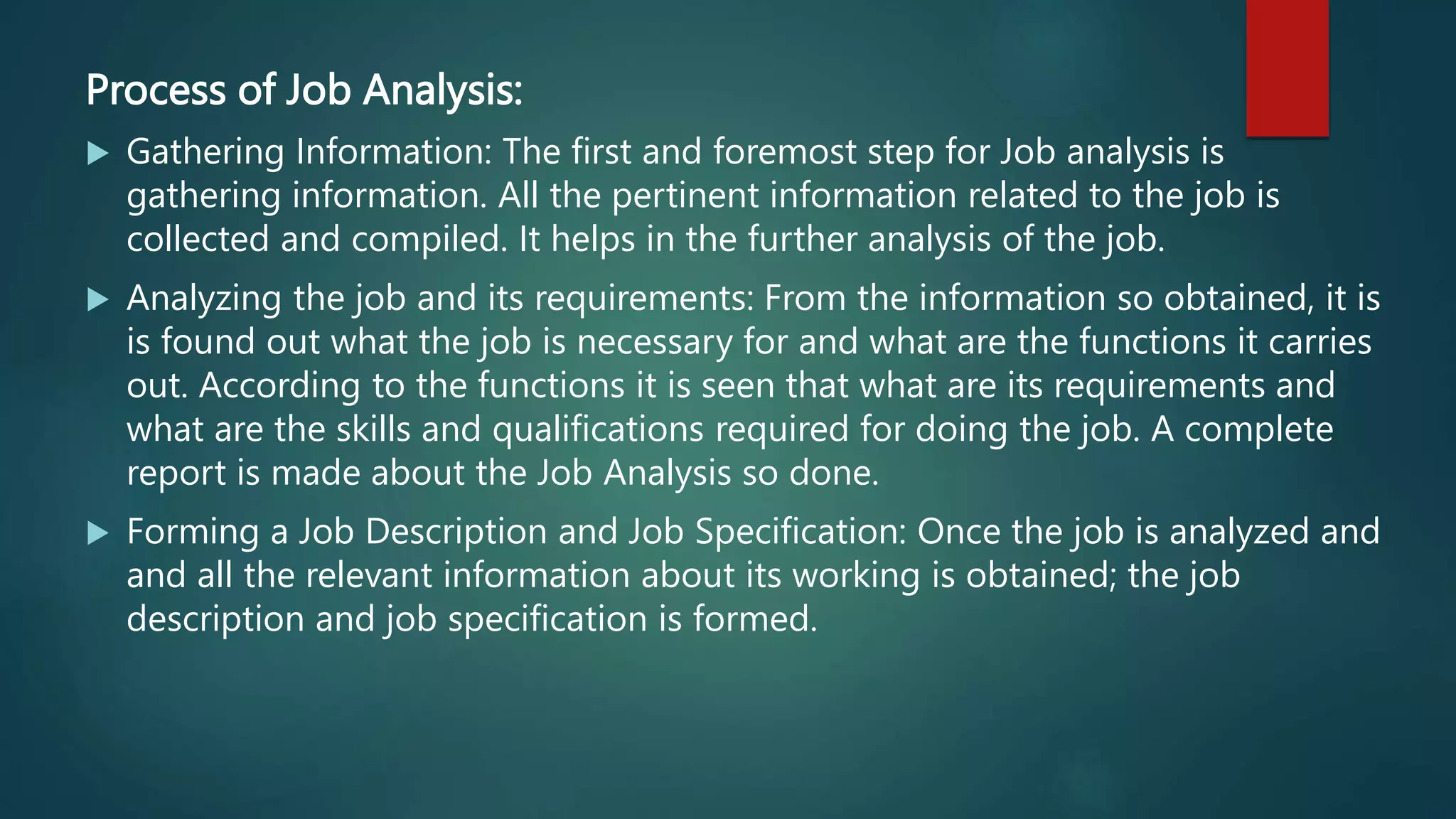 Process of Job Analysis:
 Gathering Information: The first and foremost step for Job analysis is
gathering information. All the pertinent information related to the job is
collected and compiled. It helps in the further analysis of the job.
 Analyzing the job and its requirements: From the information so obtained, it is
is found out what the job is necessary for and what are the functions it carries
out. According to the functions it is seen that what are its requirements and
what are the skills and qualifications required for doing the job. A complete
report is made about the Job Analysis so done.
 Forming a Job Description and Job Specification: Once the job is analyzed and
and all the relevant information about its working is obtained; the job
description and job specification is formed.
 