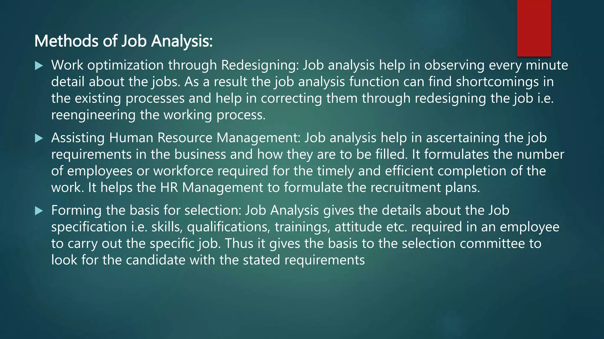 Methods of Job Analysis:
 Work optimization through Redesigning: Job analysis help in observing every minute
detail about the jobs. As a result the job analysis function can find shortcomings in
the existing processes and help in correcting them through redesigning the job i.e.
reengineering the working process.
 Assisting Human Resource Management: Job analysis help in ascertaining the job
requirements in the business and how they are to be filled. It formulates the number
of employees or workforce required for the timely and efficient completion of the
work. It helps the HR Management to formulate the recruitment plans.
 Forming the basis for selection: Job Analysis gives the details about the Job
specification i.e. skills, qualifications, trainings, attitude etc. required in an employee
to carry out the specific job. Thus it gives the basis to the selection committee to
look for the candidate with the stated requirements
 