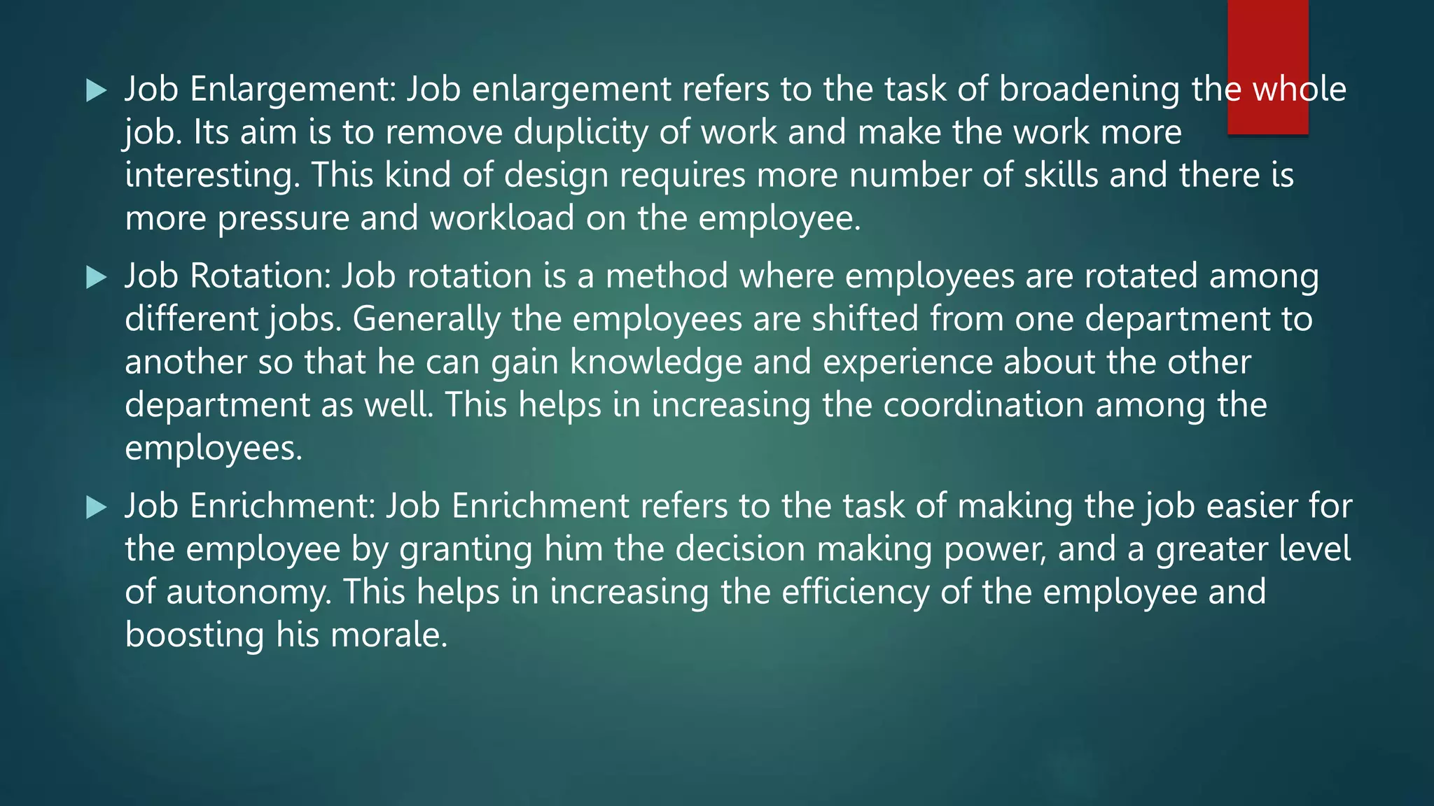  Job Enlargement: Job enlargement refers to the task of broadening the whole
job. Its aim is to remove duplicity of work and make the work more
interesting. This kind of design requires more number of skills and there is
more pressure and workload on the employee.
 Job Rotation: Job rotation is a method where employees are rotated among
different jobs. Generally the employees are shifted from one department to
another so that he can gain knowledge and experience about the other
department as well. This helps in increasing the coordination among the
employees.
 Job Enrichment: Job Enrichment refers to the task of making the job easier for
the employee by granting him the decision making power, and a greater level
of autonomy. This helps in increasing the efficiency of the employee and
boosting his morale.
 