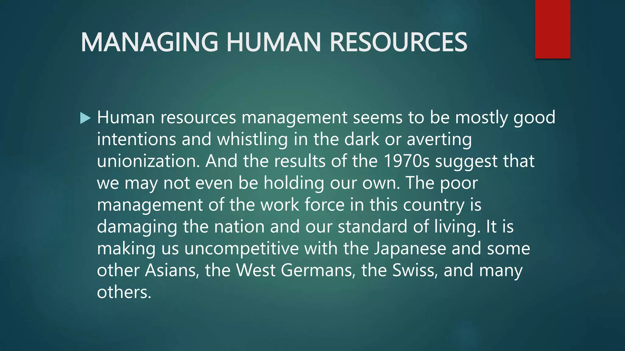 MANAGING HUMAN RESOURCES
 Human resources management seems to be mostly good
intentions and whistling in the dark or averting
unionization. And the results of the 1970s suggest that
we may not even be holding our own. The poor
management of the work force in this country is
damaging the nation and our standard of living. It is
making us uncompetitive with the Japanese and some
other Asians, the West Germans, the Swiss, and many
others.
 