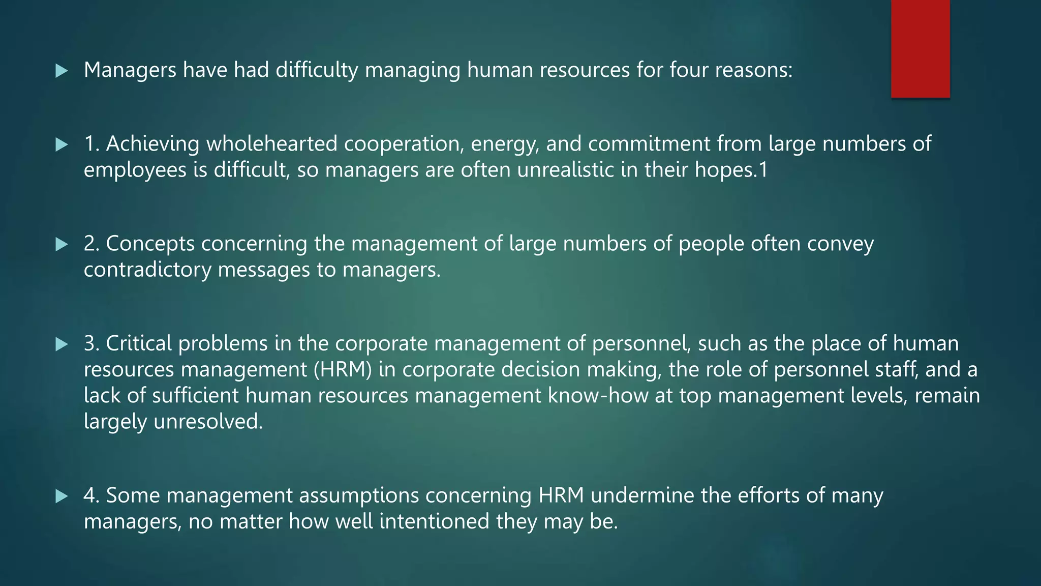  Managers have had difficulty managing human resources for four reasons:
 1. Achieving wholehearted cooperation, energy, and commitment from large numbers of
employees is difficult, so managers are often unrealistic in their hopes.1
 2. Concepts concerning the management of large numbers of people often convey
contradictory messages to managers.
 3. Critical problems in the corporate management of personnel, such as the place of human
resources management (HRM) in corporate decision making, the role of personnel staff, and a
lack of sufficient human resources management know-how at top management levels, remain
largely unresolved.
 4. Some management assumptions concerning HRM undermine the efforts of many
managers, no matter how well intentioned they may be.
 
