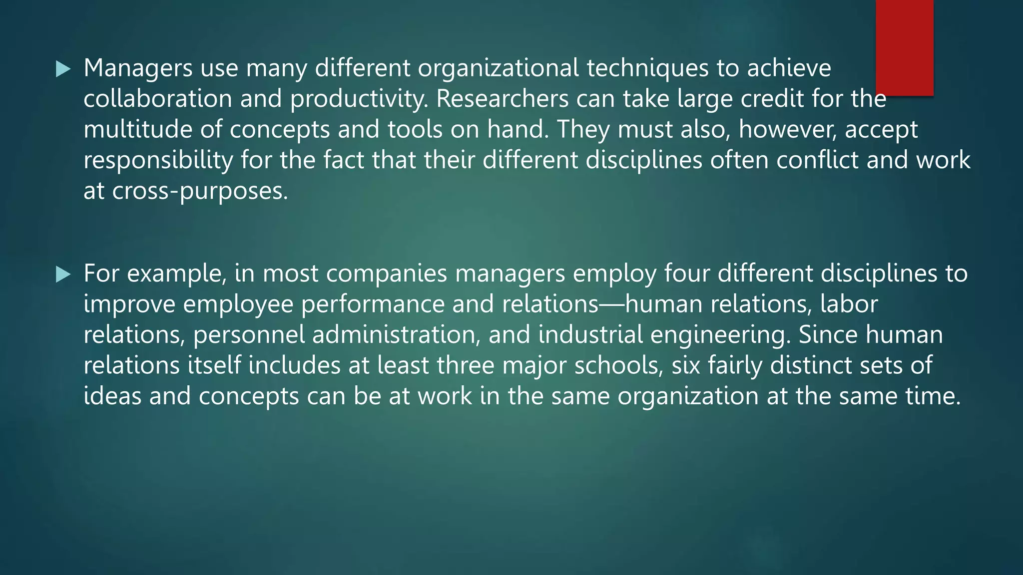  Managers use many different organizational techniques to achieve
collaboration and productivity. Researchers can take large credit for the
multitude of concepts and tools on hand. They must also, however, accept
responsibility for the fact that their different disciplines often conflict and work
at cross-purposes.
 For example, in most companies managers employ four different disciplines to
improve employee performance and relations—human relations, labor
relations, personnel administration, and industrial engineering. Since human
relations itself includes at least three major schools, six fairly distinct sets of
ideas and concepts can be at work in the same organization at the same time.
 