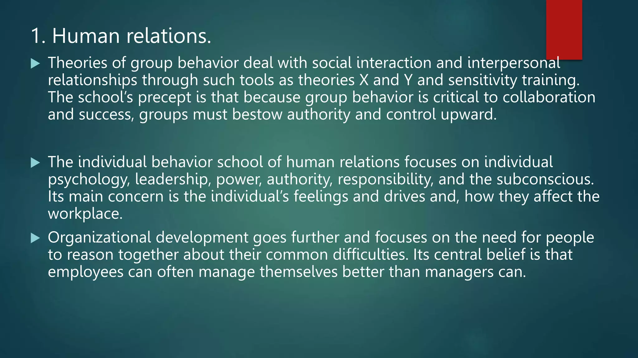 1. Human relations.
 Theories of group behavior deal with social interaction and interpersonal
relationships through such tools as theories X and Y and sensitivity training.
The school’s precept is that because group behavior is critical to collaboration
and success, groups must bestow authority and control upward.
 The individual behavior school of human relations focuses on individual
psychology, leadership, power, authority, responsibility, and the subconscious.
Its main concern is the individual’s feelings and drives and, how they affect the
workplace.
 Organizational development goes further and focuses on the need for people
to reason together about their common difficulties. Its central belief is that
employees can often manage themselves better than managers can.
 