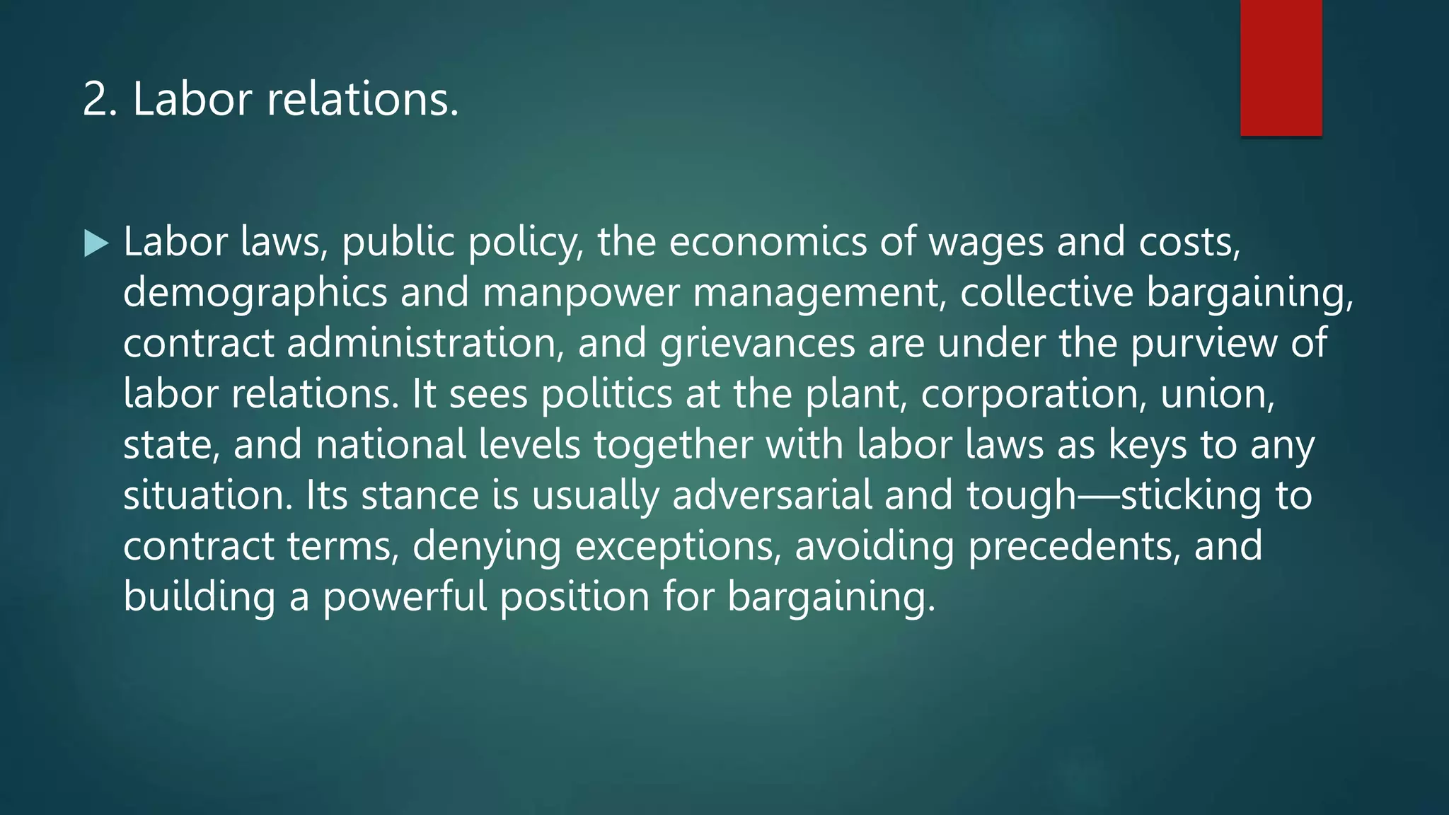 2. Labor relations.
 Labor laws, public policy, the economics of wages and costs,
demographics and manpower management, collective bargaining,
contract administration, and grievances are under the purview of
labor relations. It sees politics at the plant, corporation, union,
state, and national levels together with labor laws as keys to any
situation. Its stance is usually adversarial and tough—sticking to
contract terms, denying exceptions, avoiding precedents, and
building a powerful position for bargaining.
 
