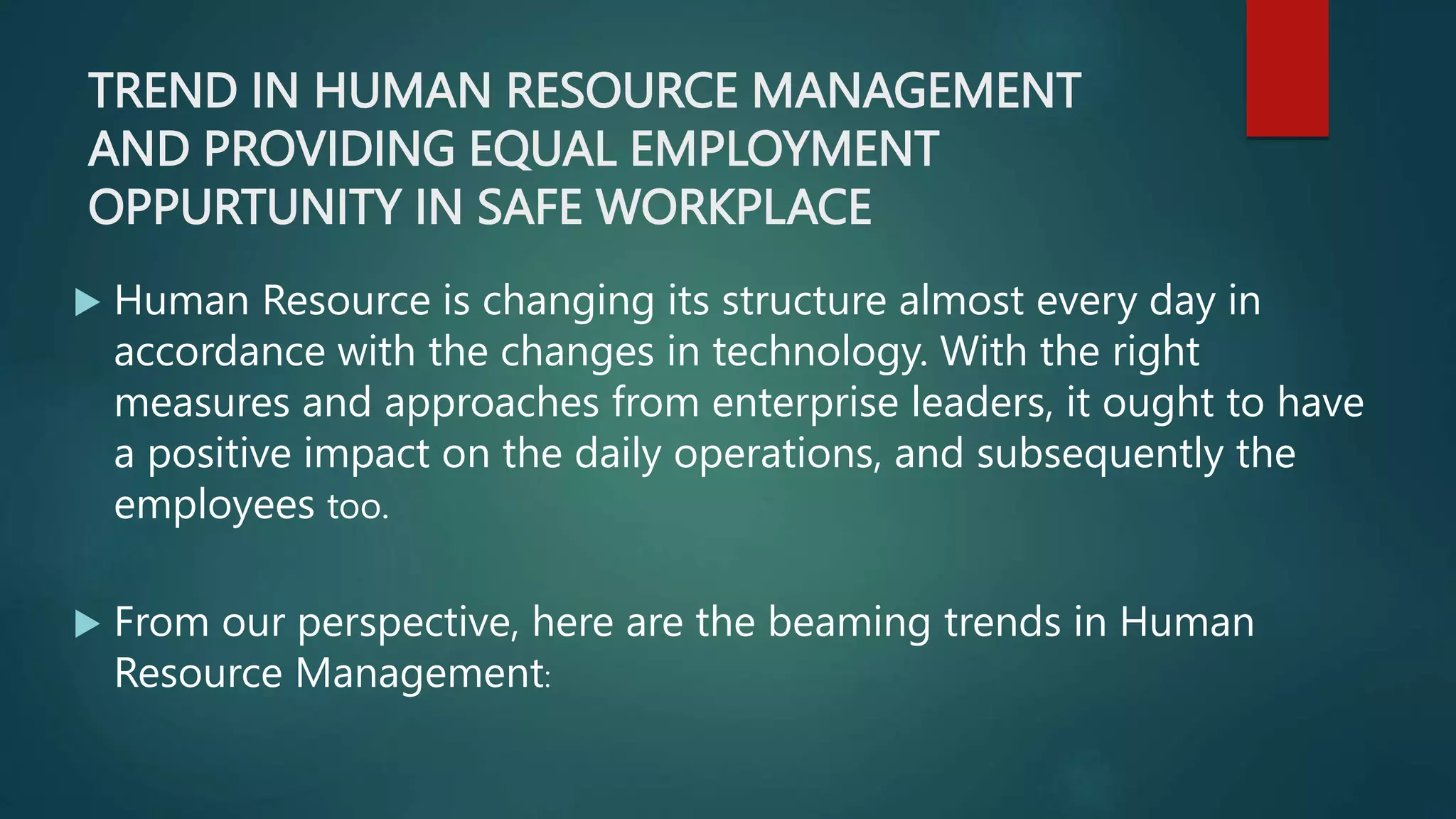 TREND IN HUMAN RESOURCE MANAGEMENT
AND PROVIDING EQUAL EMPLOYMENT
OPPURTUNITY IN SAFE WORKPLACE
 Human Resource is changing its structure almost every day in
accordance with the changes in technology. With the right
measures and approaches from enterprise leaders, it ought to have
a positive impact on the daily operations, and subsequently the
employees too.
 From our perspective, here are the beaming trends in Human
Resource Management:
 