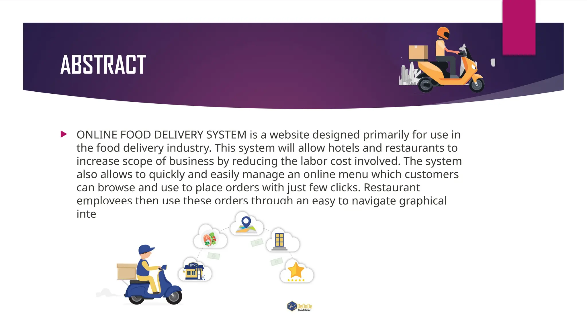 ABSTRACT
 ONLINE FOOD DELIVERY SYSTEM is a website designed primarily for use in
the food delivery industry. This system will allow hotels and restaurants to
increase scope of business by reducing the labor cost involved. The system
also allows to quickly and easily manage an online menu which customers
can browse and use to place orders with just few clicks. Restaurant
employees then use these orders through an easy to navigate graphical
interface for efficient processing.
 