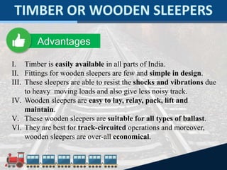 I. Timber is easily available in all parts of India.
II. Fittings for wooden sleepers are few and simple in design.
III. These sleepers are able to resist the shocks and vibrations due
to heavy moving loads and also give less noisy track.
IV. Wooden sleepers are easy to lay, relay, pack, lift and
maintain.
V. These wooden sleepers are suitable for all types of ballast.
VI. They are best for track-circuited operations and moreover,
wooden sleepers are over-all economical.
Advantages
 