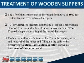  The life of the sleepers can be increased from 30% to 50% for
treated sleepers over untreated sleepers.
 ‘U’ or Untreated sleepers comprising of all the sleepers made
of wood from naturally durable species in other hand ‘T’ or
Treated sleepers consisting of the rest of the sleepers.
 Timber has millions of minute cells. The cells contain juices,
and removal of the juices and filling up the cells with a
preserving solution (salt solution or oil) is known as
treatment of sleeper or wood.
 
