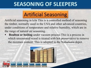Artificial Seasoning
Artificial seasoning in kiln This is a controlled method of seasoning
the timber, normally used in the USA and other advanced countries,
under conditions of temperature and relative humidity, which are in
the range of natural air seasoning.
 Boulton or boiling under vacuum process This is a process in
which unseasoned wood is treated with hot preservative to remove
the moisture content. This is adopted in the Naharkatia depot.
 