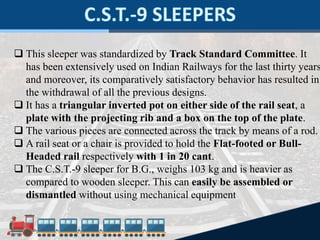  This sleeper was standardized by Track Standard Committee. It
has been extensively used on Indian Railways for the last thirty years
and moreover, its comparatively satisfactory behavior has resulted in
the withdrawal of all the previous designs.
 It has a triangular inverted pot on either side of the rail seat, a
plate with the projecting rib and a box on the top of the plate.
 The various pieces are connected across the track by means of a rod.
 A rail seat or a chair is provided to hold the Flat-footed or Bull-
Headed rail respectively with 1 in 20 cant.
 The C.S.T.-9 sleeper for B.G., weighs 103 kg and is heavier as
compared to wooden sleeper. This can easily be assembled or
dismantled without using mechanical equipment
 
