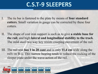 I. The tie bar is fastened to the plate by means of four standard
cotters. Small variation in gauge can be corrected by these four
cotters.
II. The shape of cost iron support is such as to give a stable base for
the rail, and high lateral and longitudinal stability to the track.
The mild steel two way key resists creeping movement of the rail.
III. The rail seat has 1 in 20 cant and is only 11.4 cm wide along the
rails on B.G. This narrow bearing tends to reduce the rocking of the
sleeper plate under the wave-action of the rail.
 