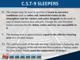IV. The sleeper may be used in sections of track in corrosive
conditions such as saline soil, industrial wastes in the
atmosphere and for cinders and ashes dropped on the track in
case of steam traction near ash-pits. Though the cast iron plate
resists corrosion but the tiebar, cotter and key are susceptible to
it.
V. The bearing area is approximately equal to the effective bearing
area of a wooden sleeper.
VI. The cantilever ends of the rails are long which lead to battering, and
ultimately hogging of the rail end and deterioration of ballast under
the joint which finally need the replacement of sleeper.
 