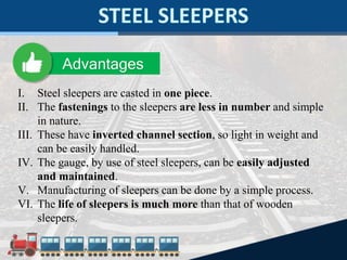I. Steel sleepers are casted in one piece.
II. The fastenings to the sleepers are less in number and simple
in nature.
III. These have inverted channel section, so light in weight and
can be easily handled.
IV. The gauge, by use of steel sleepers, can be easily adjusted
and maintained.
V. Manufacturing of sleepers can be done by a simple process.
VI. The life of sleepers is much more than that of wooden
sleepers.
Advantages
 