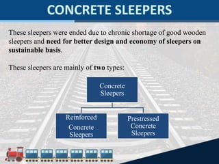 These sleepers were ended due to chronic shortage of good wooden
sleepers and need for better design and economy of sleepers on
sustainable basis.
These sleepers are mainly of two types:
Concrete
Sleepers
Reinforced
Concrete
Sleepers
Prestressed
Concrete
Sleepers
 