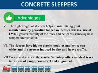 V. The high weight of sleepers helps in minimizing joint
maintenance by providing longer welded lengths (i.e. use of
LWR), greater stability of the track and better resistance against
temperature variation.
VI. The sleepers have higher elastic modulus and hence can
withstand the stresses induced by fast and heavy traffic.
VII.Concrete sleepers in the elastic fastenings offers an ideal track
in respect of gauge, cross-level and alignment.
Advantages
 