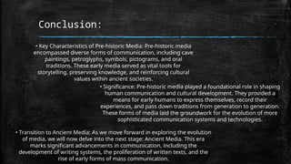 Conclusion:
• Key Characteristics of Pre-historic Media: Pre-historic media
encompassed diverse forms of communication, including cave
paintings, petroglyphs, symbols, pictograms, and oral
traditions. These early media served as vital tools for
storytelling, preserving knowledge, and reinforcing cultural
values within ancient societies.
• Significance: Pre-historic media played a foundational role in shaping
human communication and cultural development. They provided a
means for early humans to express themselves, record their
experiences, and pass down traditions from generation to generation.
These forms of media laid the groundwork for the evolution of more
sophisticated communication systems and technologies.
• Transition to Ancient Media: As we move forward in exploring the evolution
of media, we will now delve into the next stage: Ancient Media. This era
marks significant advancements in communication, including the
development of writing systems, the proliferation of written texts, and the
rise of early forms of mass communication.
 