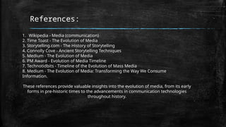 References:
1. Wikipedia - Media (communication)
2. Time Toast - The Evolution of Media
3. Storytelling.com - The History of Storytelling
4. Connolly Cove - Ancient Storytelling Techniques
5. Medium - The Evolution of Media
6. PM Award - Evolution of Media Timeline
7. Technotidbits - Timeline of the Evolution of Mass Media
8. Medium - The Evolution of Media: Transforming the Way We Consume
Information.
These references provide valuable insights into the evolution of media, from its early
forms in pre-historic times to the advancements in communication technologies
throughout history.
 