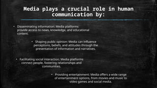 • Disseminating information: Media platforms
provide access to news, knowledge, and educational
content.
• Shaping public opinion: Media can influence
perceptions, beliefs, and attitudes through the
presentation of information and narratives.
• Facilitating social interaction: Media platforms
connect people, fostering relationships and
communities.
• Providing entertainment: Media offers a wide range
of entertainment options, from movies and music to
video games and social media.
Media plays a crucial role in human
communication by:
 