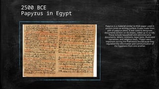 2500 BCE
Papyrus in Egypt
Papyrus is a material similar to thick paper used in
ancient times as writing surface. It was made from
pith of papyrus plant. It was used to designate
documents written on its sheets, rolled up to scrolls.
These include household and administrative
documents, letters, contracts, legal texts, illustrated
narratives, and religious texts. *Papyri were
important during the Prehistoric Era because they
regulated the information and communication of
the Egyptians from one another.
 