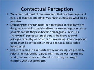 Contextual Perception 
• We screen out most of the sensations that reach our eyes and 
ears, and stabilize and simplify as much as possible what we do 
perceive. 
• Stabilizing the environment- our perceptual mechanisms are 
designed to stabilize and simplify our surroundings as much as 
possible so that they can become manageable. Also. Our 
“hardwired” perceptual stabilizers is the figure-ground 
principle, whereby we order our surroundings into foreground 
figures that lie in front of, or move against, a more stable 
background 
• Selective Seeing-In our habitual ways of seeing, we generally 
select information that agrees with how we want to see the 
world, and we screen out almost everything that might 
interfere with our constructs. 
 