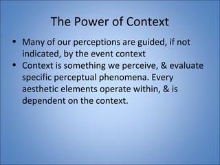 The Power of Context 
• Many of our perceptions are guided, if not 
indicated, by the event context 
• Context is something we perceive, & evaluate 
specific perceptual phenomena. Every 
aesthetic elements operate within, & is 
dependent on the context. 
 