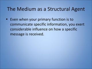 The Medium as a Structural Agent 
• Even when your primary function is to 
communicate specific information, you exert 
considerable influence on how a specific 
message is received. 
 