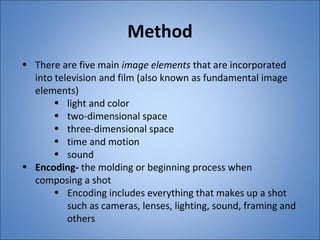 Method 
• There are five main image elements that are incorporated 
into television and film (also known as fundamental image 
elements) 
• light and color 
• two-dimensional space 
• three-dimensional space 
• time and motion 
• sound 
• Encoding- the molding or beginning process when 
composing a shot 
• Encoding includes everything that makes up a shot 
such as cameras, lenses, lighting, sound, framing and 
others 
 