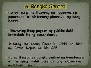A. BangkoSentralitoay isanginstitusyongnanagaayosngpananalapi at sistemangpinansyalngisangbansa.itinuturingitongpagaaringpublikodahilkontroladoitongpamahalaan.itinatagitonoongEnero 3 , 1949  sabisang  Batas  RepublikaBlg. 265itoay itinuladsabangkosentralngGuaatamela  at  Paraguay  dahilparehasangekonomiyang 3 bansa  noon .