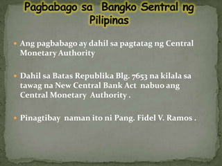 PagbabagosaBangkoSentralngPilipinasAngpagbabago ay dahilsapagtatagng Central Monetary Authority  Dahilsa Batas RepublikaBlg. 7653 nakilalasatawagna New Central Bank Act  nabuoang Central Monetary  Authority .Pinagtibaynamanitoni Pang. Fidel V. Ramos . 