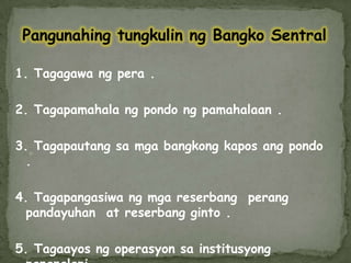 PangunahingtungkulinngBangkoSentral1. Tagagawangpera.2. Tagapamahalangpondongpamahalaan.3. Tagapautangsamgabangkongkaposangpondo.4. Tagapangasiwangmgareserbangperangpandayuhan  at reserbangginto.5. Tagaayosngoperasyonsainstitusyong pananalapi .