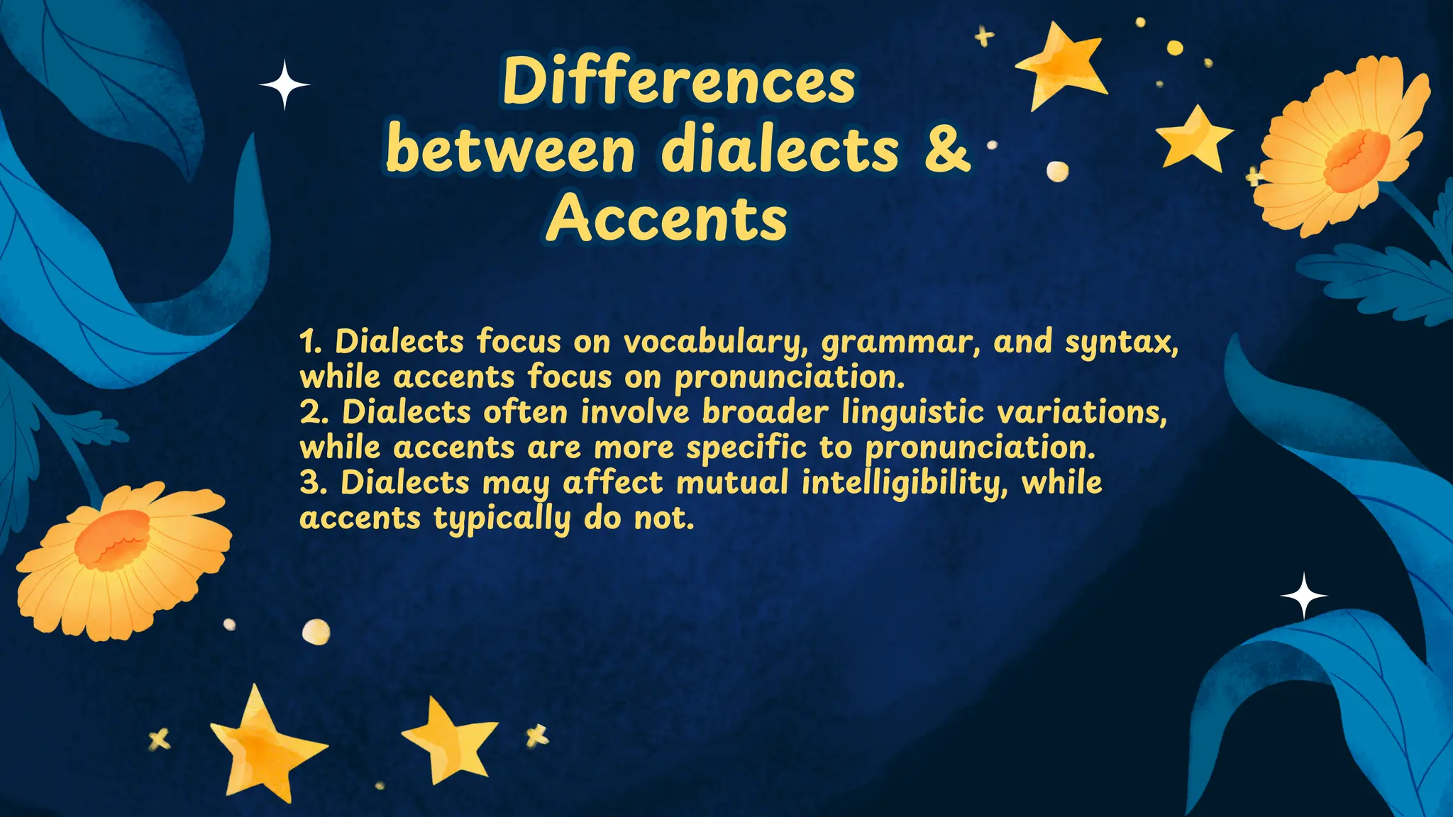 Differences
between dialects &
Accents
Differences
between dialects &
Accents
1. Dialects focus on vocabulary, grammar, and syntax,
while accents focus on pronunciation.
2. Dialects often involve broader linguistic variations,
while accents are more specific to pronunciation.
3. Dialects may affect mutual intelligibility, while
accents typically do not.
 
