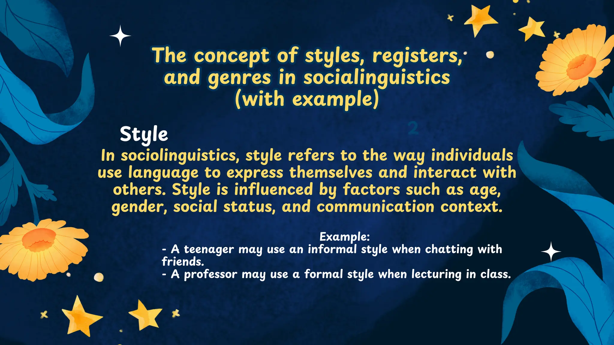 The concept of styles, registers,
and genres in socialinguistics
(with example)
The concept of styles, registers,
and genres in socialinguistics
(with example)
In sociolinguistics, style refers to the way individuals
use language to express themselves and interact with
others. Style is influenced by factors such as age,
gender, social status, and communication context.
2
Style
Example:
- A teenager may use an informal style when chatting with
friends.
- A professor may use a formal style when lecturing in class.
 