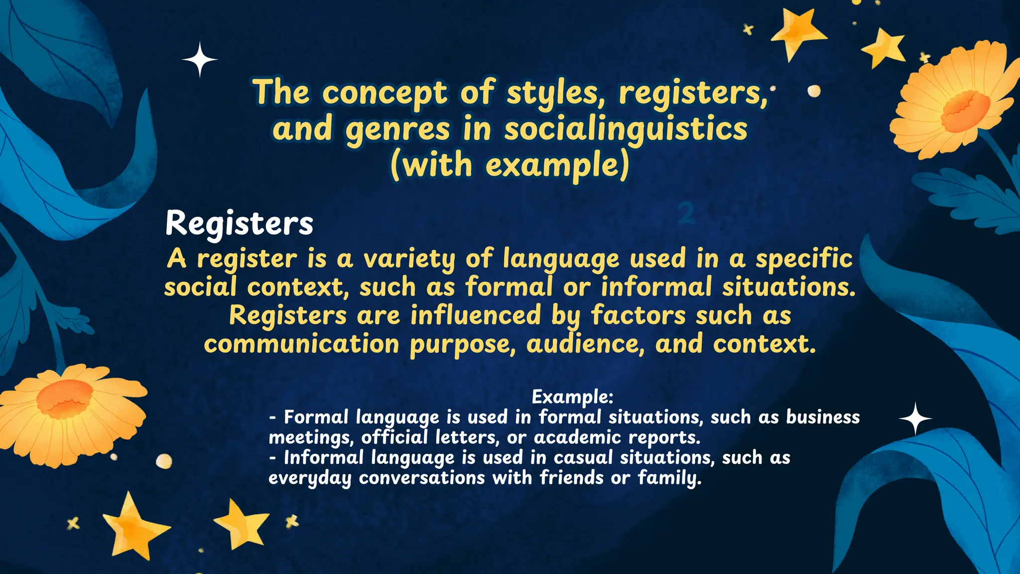 The concept of styles, registers,
and genres in socialinguistics
(with example)
The concept of styles, registers,
and genres in socialinguistics
(with example)
A register is a variety of language used in a specific
social context, such as formal or informal situations.
Registers are influenced by factors such as
communication purpose, audience, and context.
2
Registers
Example:
- Formal language is used in formal situations, such as business
meetings, official letters, or academic reports.
- Informal language is used in casual situations, such as
everyday conversations with friends or family.
 
