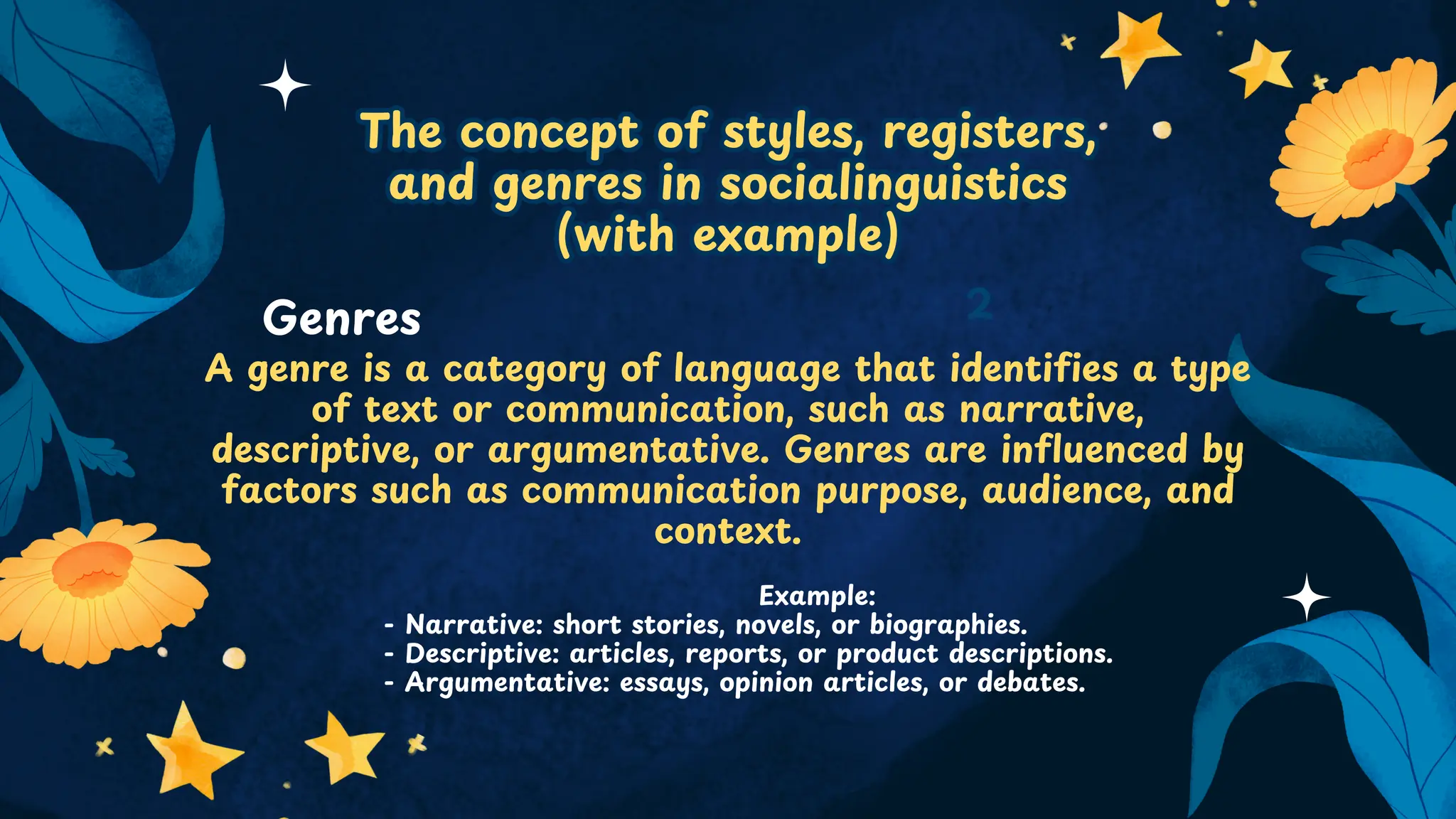 The concept of styles, registers,
and genres in socialinguistics
(with example)
The concept of styles, registers,
and genres in socialinguistics
(with example)
A genre is a category of language that identifies a type
of text or communication, such as narrative,
descriptive, or argumentative. Genres are influenced by
factors such as communication purpose, audience, and
context.
2
Genres
Example:
- Narrative: short stories, novels, or biographies.
- Descriptive: articles, reports, or product descriptions.
- Argumentative: essays, opinion articles, or debates.
 