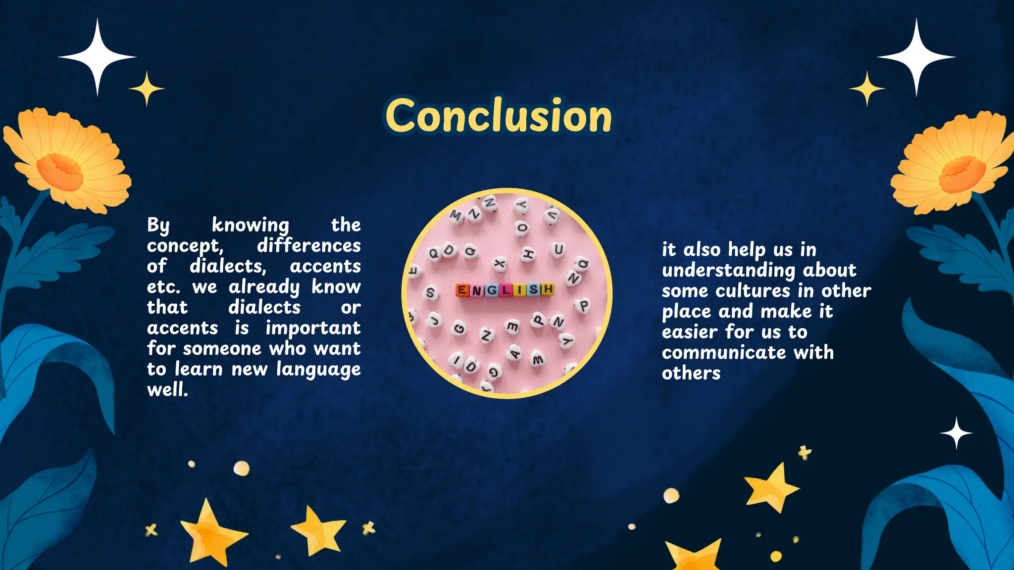 Conclusion
Conclusion
By knowing the
concept, differences
of dialects, accents
etc. we already know
that dialects or
accents is important
for someone who want
to learn new language
well.
it also help us in
understanding about
some cultures in other
place and make it
easier for us to
communicate with
others
 