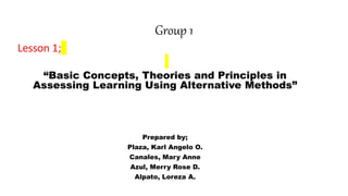 Group 1
Lesson 1;
“Basic Concepts, Theories and Principles in
Assessing Learning Using Alternative Methods”
Prepared by;
Plaza, Karl Angelo O.
Canales, Mary Anne
Azul, Merry Rose D.
Alpato, Loreza A.
 