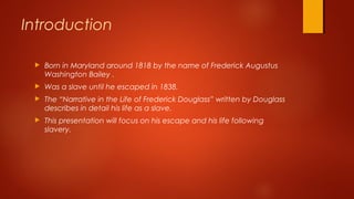  Born in Maryland around 1818 by the name of Frederick Augustus
Washington Bailey .
 Was a slave until he escaped in 1838.
 The “Narrative in the Life of Frederick Douglass” written by Douglass
describes in detail his life as a slave.
 This presentation will focus on his escape and his life following
slavery.
Introduction
 