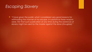  “I have given the public what I considered very good reasons for
withholding the manner of my escape. In substance these reasons
were, first that such publication at any time during the existence of
slavery might be used by the master against the slave (Douglass).”
Escaping Slavery
 