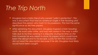  Douglass had a Sailor friend who owned “sailor’s protection”. This
was a document that had an American Eagle in the heading and
described the person who had it in his possession. This had the same
significance as did free papers.
 After obtaining this document, Douglass hopped a train heading
north. He wore sailor attire, and was well versed in the way a sailor
talks due to his time working in a shipyard. During his time on the
train however he was asked to show his papers which could have
been the abrupt end to his escape. Lucky for him the conductor
did not read the description because if he did, Douglass most likely
would have been caught.
The Trip North
 