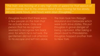 “The train was moving at a very high rate of speed for that epoch of
railroad travel, but to my anxious mind it was moving far too slowly.
Minutes were hours, and hours were days (Douglass).”
• Douglass found that there were
a few people on the train that
he actually knew. Only one
person that he recognized
seemed to recognize him back
and, for which he is not sure, the
gentlemen did not call attention
to his escape and left him alone.
• The train took him through
Maryland and Delaware which
were both slave states. This put
Douglass in grave danger of
being captured. After taking a
steam boat to Philadelphia,
Douglass hopped another train
to New York.
 