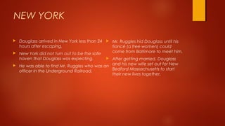 NEW YORK
 Douglass arrived in New York less than 24
hours after escaping.
 New York did not turn out to be the safe
haven that Douglass was expecting.
 He was able to find Mr. Ruggles who was an
officer in the Underground Railroad.
 Mr. Ruggles hid Douglass until his
fiancé (a free women) could
come from Baltimore to meet him.
 After getting married, Douglass
and his new wife set out for New
Bedford Massachusetts to start
their new lives together.
 