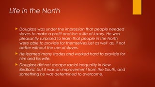  Douglass was under the impression that people needed
slaves to make a profit and live a life of luxury. He was
pleasantly surprised to learn that people in the North
were able to provide for themselves just as well as, if not
better without the use of slaves.
 He learned many trades and worked hard to provide for
him and his wife.
 Douglass did not escape racial inequality in New
Bedford, but it was an improvement from the South, and
something he was determined to overcome.
Life in the North
 